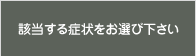 該当する症状をお選び下さい